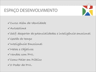 ESPAÇO DESENVOLVIMENTO

 Curso Além da Identidade
 Autoestima
 Self: despertar de potencialidades e inteligência emocional
 Gestão do tempo
 Inteligência Emocional
 Metas e Objetivos
 Vendas com PNL
 Como Falar em Público
 O Poder da PNL
 