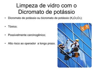 Limpeza de vidro com o Dicromato de potássio Dicromato de potássio ou bicromato de potássio (K 2 Cr 2 O 7 ); Tóxico; Possivelmente carcinogênico; Alto risco ao operador  a longo prazo. 