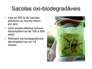 Sacolas oxi-biodegradáveis Usa-se 500 bi de sacolas plásticas no mundo inteiro por ano; Uma sacola plástica comum decompõem-se de 100 a 500 anos; Polímero oxi-biodegradáveis decompõem-se em 18 meses. imagem 