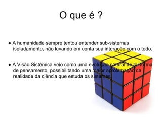 O que é ? ●  A  humanidade sempre tentou entender sub-sistemas isoladamente, não levando em conta sua interação com o todo. ●  A Visão Sistêmica veio como uma evolução natural de tal forma de pensamento, possibilitando uma maior aproximação da realidade da ciência que estuda os sistemas.  