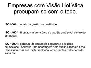 Empresas com Visão Holística preoupam-se com o todo. ISO 9001:  modelo de gestão de qualidade; ISO 14001:  diretrizes sobre a área de gestão ambiental dentro de empresas. ISO 18001:  sistemas de gestão de segurança e higiene ocupacional. Acentua uma abordagem pela minimização do risco. Reduzindo com sua implementação, os acidentes e doenças do trabalho. 