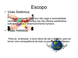 Escopo Visão Sistêmica: O pensamento sistêmico não nega a racionalidade científica, mas acredita que ela não oferece parâmetros suficientes para o desenvolvimento humano. Visão Holística: Para as  empresas, o lucro deixa de ser o objetivo, para se tornar uma conseqüência de todo os processos da mesm a. 