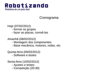 Cronograma Hoje (07/02/2012) - formar os grupos - fazer as placas, corroê-las Amanhã (08/02/2012) - Montagem dos componentes - Base mecânica, motores, rodas, etc Quinta-feira (09/02/2012) - Software e testes Sexta-feira (10/02/2012) - Ajustes e testes - Competição (20:30) 