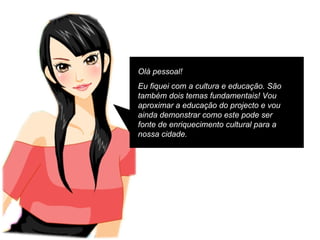 Olá pessoal! Eu fiquei com a cultura e educação. São também dois temas fundamentais! Vou aproximar a educação do projecto e vou ainda demonstrar como este pode ser fonte de enriquecimento cultural para a nossa cidade. 
