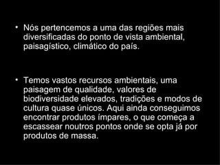 Nós pertencemos a uma das regiões mais diversificadas do ponto de vista ambiental, paisagístico, climático do país.  Temos vastos recursos ambientais, uma paisagem de qualidade, valores de biodiversidade elevados, tradições e modos de cultura quase únicos. Aqui ainda conseguimos encontrar produtos ímpares, o que começa a escassear noutros pontos onde se opta já por produtos de massa. 