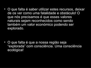 O que falta é saber utilizar estes recursos, deixar de os ver como uma fatalidade e obstáculo! O que nós precisamos é que esses valores naturais sejam reconhecidos como sendo também um valor económico podendo ser explorado.  O que falta é que a nossa região seja “explorada” com consciência. Uma consciência ecológica! 