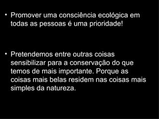 Promover uma consciência ecológica em todas as pessoas é uma prioridade! Pretendemos entre outras coisas sensibilizar para a conservação do que temos de mais importante. Porque as coisas mais belas residem nas coisas mais simples da natureza. 