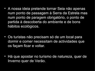 A nossa ideia pretende tornar Seia não apenas num ponto de passagem à Serra da Estrela mas num ponto de paragem obrigatório, o ponto de partida à descoberta do ambiente e de bons hábitos ecológicos. Os turistas não precisam só de um local para dormir e comer necessitam de actividades que os façam ficar e voltar.  Há que apostar no turismo de natureza, quer de Inverno quer de Verão. 