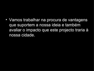 Vamos trabalhar na procura de vantagens que suportem a nossa ideia e também avaliar o impacto que este projecto traria à nossa cidade.  