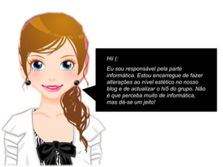 Hii (: Eu sou responsável pela parte informática. Estou encarregue de fazer alterações ao nível estético no nosso blog e de actualizar o hi5 do grupo. Não é que perceba muito de informática, mas dá-se um jeito! 