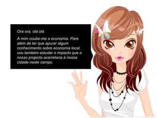 Ora ora, olá olá A mim coube-me a economia. Para além de ter que apurar algum conhecimento sobre economia local, vou também estudar o impacto que o nosso projecto acarretaria à nossa cidade neste campo. 