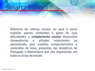 Smartz School

 Diferente do reforço escolar no qual o aluno
 trabalha apenas conteúdos e parte de suas
 dificuldades, o complemento escolar desenvolve
 competências e atitudes importantes ao
 aprendizado, pois trabalha comportamentos e
 conteúdos de base, presentes nas disciplinas de
 Português e Matemática que são importantes em
 todas as áreas de estudo.
 