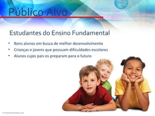 Público Alvo
Estudantes do Ensino Fundamental
•   Bons alunos em busca de melhor desenvolvimento
•   Crianças e jovens que possuam dificuldades escolares
•   Alunos cujos pais os preparam para o futuro
 