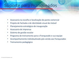 Suporte para Franqueados

 •   Assessoria na escolha e localização do ponto comercial
 •   Projeto de fachada e de identidade visual do imóvel
 •   Planejamento estratégico de inauguração
 •   Assessoria de imprensa
 •   Sistema de gestão escolar
 •   Programa de treinamento para o franqueado e sua equipe
 •   Acompanhamento individualizado pós-venda aos franqueados
 •   Treinamento pedagógico
 