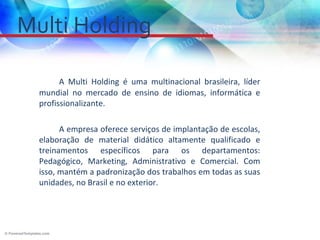 Multi Holding

        A Multi Holding é uma multinacional brasileira, líder
  mundial no mercado de ensino de idiomas, informática e
  profissionalizante.

        A empresa oferece serviços de implantação de escolas,
  elaboração de material didático altamente qualificado e
  treinamentos específicos para os departamentos:
  Pedagógico, Marketing, Administrativo e Comercial. Com
  isso, mantém a padronização dos trabalhos em todas as suas
  unidades, no Brasil e no exterior.
 