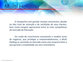 Multi Holding

      A Companhia tem gerado receitas recorrentes, devido
 ao alto nível de retenção e de satisfação de seus clientes,
 bem como margem operacional entre as mais competitivas
 do mercado de Educação.

      Em razão do crescimento consistente e modelo único
 de negócios, que privilegia o empreendedorismo, a Multi
 Holding se consolida no mercado como uma empresa forte e
 que garante a estabilidade aos seus investidores.
 