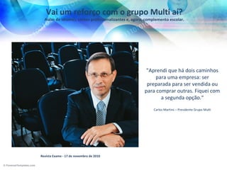 Vai um reforço com o grupo Multi aí?
  Aulas de idiomas, cursos profissionalizantes e, agora, complemento escolar.




                                                        "Aprendi que há dois caminhos
                                                           para uma empresa: ser
                                                        preparada para ser vendida ou
                                                       para comprar outras. Fiquei com
                                                              a segunda opção.“

                                                            Carlos Martins – Presidente Grupo Multi




Revista Exame - 17 de novembro de 2010
 