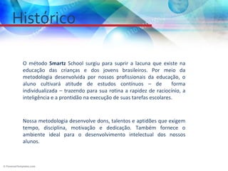 Histórico

 O método Smartz School surgiu para suprir a lacuna que existe na
 educação das crianças e dos jovens brasileiros. Por meio da
 metodologia desenvolvida por nossos profissionais da educação, o
 aluno cultivará atitude de estudos contínuos – de               forma
 individualizada – trazendo para sua rotina a rapidez de raciocínio, a
 inteligência e a prontidão na execução de suas tarefas escolares.



 Nossa metodologia desenvolve dons, talentos e aptidões que exigem
 tempo, disciplina, motivação e dedicação. Também fornece o
 ambiente ideal para o desenvolvimento intelectual dos nossos
 alunos.
 
