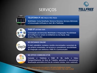 SERVIÇOS
     TELEFONIA IP     (PRÉ-PAGO E PÓS-PAGO)

     Mobilidade; Conta Detalhada; Números Remotos; Serviços Adicionais
     e Comunicação Unificada (e-mail, IM e Telefonia).



     PABX IP   (SISTEMA VOIP)

     Contratação sob demanda; Mobilidade e Integreação; Possibilidade
     de Configurar os ramais no Softphone ou nos Equip. Voip
     (Linksys, Cisco, etc).


     MS EXCHANGE ONLINE
     E-mail, calendário, contatos e tarefas sincronizados e acessíveis de
     seu próprio computador, de terceiros e smartphones; possibilidade
     de intagração com telefonia e PABX IP e Communicator.


     MS OFFICE COMMUNICATOR
     Conexão c/ Telefonia e PABX IP; IM, Audio e Vídeo;
     Compartilhamento da Área de Trabalho, aplicativos e documentos;
     Atualização automática da lista de contatos (celular, note e webmail).


     http://www.youtube.com/watch?v=jM1abHLLfbA&feature=related
http://www.youtube.com/watch?feature=endscreen&NR=1&v=ILeD-rxnPq0
 