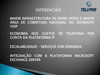 DIFERENCIAIS

   MAIOR INFRAESTRUTURA DE REDES (POPs) E MAIOR
    ÁREA DE COBERTURA NACIONAL DO SEGMENTO
    VOIP

   ECONOMIA NOS CUSTOS      DE   TELEFONIA   POR
    CONTA DA PLATAFORMA IP

   ESCALABILIDADE – SERVIÇOS SOB DEMANDA

   INTEGRAÇÃO COM A PLATAFORMA MICROSOFT
    EXCHANGE SERVER
 