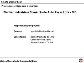 Projeto Blankar Lean
 Projeto apresentado para a empresa:

   Blankar Indústria e Comércio de Auto Peças Ltda - ME.



             Responsáveis pelo projeto:

             Gerente:         José Luís Martins Gabriel

             Consultores:     Danilo Machado de Lima
                              Osnei Barreto da Silva
                              Sandro Loureiro Thomé




bjetivo Consultoria Empresarial Ltda.
 