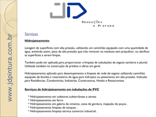 Pr o d u ç õ e s
                                                                              e Pi n t u r a

                       Serviços
www.jdpintura.com.br



                       Hidrojateamento

                       Lavagem de superfícies com alta pressão, utilizando um caminhão equipado com uma quantidade de
                       água, emitindo assim, jatos de alta pressão que irão remover os resíduos sem prejudicar, ou danificar
                       as superfícies a serem limpas.

                       Também pode ser aplicada para proporcionar a limpeza de tubulações de esgoto sanitário e pluvial.
                       Utilizada também na construção de prédios e obras em geral.

                       Hidrojateamento aplicado para desentupimento e limpeza de rede de esgoto utilizando caminhão
                       equipado de bomba e reservatório de água para hidrojato ou jateamento em alta pressão. Indicado
                       para Residências, Condomínios, Indústrias, Construtoras, Hotéis e Restaurantes.

                       Serviços de hidrojateamento em tubulações de PVC

                           * Hidrojateamento em coletoras subterrâneas e aéreas
                           * Hidrojateamento em ferro
                           * Hidrojateamento em galeria de cimento, caixa de gordura, inspeção de poços .
                           * Hidrojateamento limpeza de tanques .
                           * Hidrojateamento limpeza técnica comercio industrial .
 