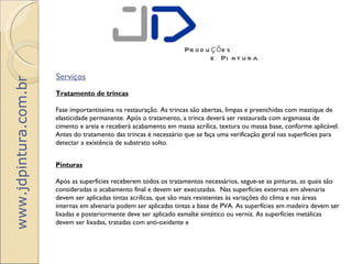 Pr o d u ç õ e s
                                                                             e Pi n t u r a

                       Serviços
www.jdpintura.com.br




                       Tratamento de trincas

                       Fase importantíssima na restauração. As trincas são abertas, limpas e preenchidas com mastique de
                       elasticidade permanente. Após o tratamento, a trinca deverá ser restaurada com argamassa de
                       cimento e areia e receberá acabamento em massa acrílica, textura ou massa base, conforme aplicável.
                       Antes do tratamento das trincas é necessário que se faça uma verificação geral nas superfícies para
                       detectar a existência de substrato solto.


                       Pinturas

                       Após as superfícies receberem todos os tratamentos necessários, segue-se as pinturas, as quais são
                       consideradas o acabamento final e devem ser executadas.  Nas superfícies externas em alvenaria
                       devem ser aplicadas tintas acrílicas, que são mais resistentes às variações do clima e nas áreas
                       internas em alvenaria podem ser aplicadas tintas a base de PVA. As superfícies em madeira devem ser
                       lixadas e posteriormente deve ser aplicado esmalte sintético ou verniz. As superfícies metálicas
                       devem ser lixadas, tratadas com anti-oxidante e
 