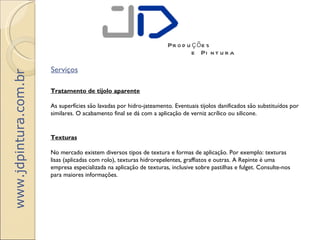 Pr o d u ç õ e s
                                                                              e Pi n t u r a

                       Serviços
www.jdpintura.com.br




                       Tratamento de tijolo aparente

                       As superfícies são lavadas por hidro-jateamento. Eventuais tijolos danificados são substituídos por
                       similares. O acabamento final se dá com a aplicação de verniz acrílico ou silicone.


                       Texturas

                       No mercado existem diversos tipos de textura e formas de aplicação. Por exemplo: texturas
                       lisas (aplicadas com rolo), texturas hidrorepelentes, graffiatos e outras. A Repinte é uma
                       empresa especializada na aplicação de texturas, inclusive sobre pastilhas e fulget. Consulte-nos
                       para maiores informações.
 