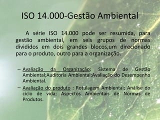 ISO 14.000-Gestão Ambiental
A série ISO 14.000 pode ser resumida, para
gestão ambiental, em seis grupos de normas
divididos em dois grandes blocos,um direcionado
para o produto, outro para a organização.
– Avaliação da Organização: Sistema de Gestão
Ambiental;Auditoria Ambiental;Avaliação do Desempenho
Ambiental.
– Avaliação do produto : Rotulagem Ambiental; Análise do
ciclo de vida; Aspectos Ambientais de Normas de
Produtos.
 