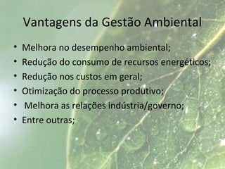Vantagens da Gestão Ambiental
• Melhora no desempenho ambiental;
• Redução do consumo de recursos energéticos;
• Redução nos custos em geral;
• Otimização do processo produtivo;
• Melhora as relações indústria/governo;
• Entre outras;
 