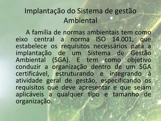 Implantação do Sistema de gestão
Ambiental
A família de normas ambientais tem como
eixo central a norma ISO 14.001, que
estabelece os requisitos necessários para a
implantação de um Sistema de Gestão
Ambiental (SGA). E tem como objetivo
conduzir a organização dentro de um SGA
certificável, estruturando e integrando à
atividade geral de gestão, especificando os
requisitos que deve apresentar e que sejam
aplicáveis a qualquer tipo e tamanho de
organização.
 