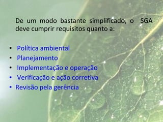 De um modo bastante simplificado, o SGA
deve cumprir requisitos quanto a:
• Política ambiental
• Planejamento
• Implementação e operação
• Verificação e ação corretiva
• Revisão pela gerência
 