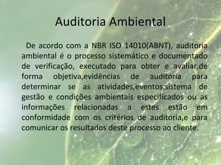 Auditoria Ambiental
De acordo com a NBR ISO 14010(ABNT), auditoria
ambiental é o processo sistemático e documentado
de verificação, executado para obter e avaliar,de
forma objetiva,evidências de auditoria para
determinar se as atividades,eventos,sistema de
gestão e condições ambientais especificados ou as
informações relacionadas a estes estão em
conformidade com os critérios de auditoria,e para
comunicar os resultados deste processo ao cliente.
 