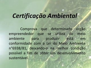 Certificação Ambiental
Comprova que determinado órgão
empreendedor que se utiliza do meio
ambiente para produzir está em
conformidade com a Lei do Meio Ambiente
n°6938/81, deixando-o na melhor condição
possível a fim de obter um desenvolvimento
sustentável.
 