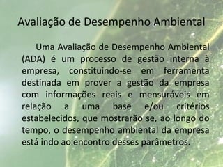 Avaliação de Desempenho Ambiental
Uma Avaliação de Desempenho Ambiental
(ADA) é um processo de gestão interna à
empresa, constituindo-se em ferramenta
destinada em prover a gestão da empresa
com informações reais e mensuráveis em
relação a uma base e/ou critérios
estabelecidos, que mostrarão se, ao longo do
tempo, o desempenho ambiental da empresa
está indo ao encontro desses parâmetros.
 