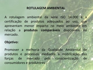 ROTULAGEM AMBIENTAL
A rotulagem ambiental da série ISO 14.000 é a
certificação de produtos adequados ao uso, que
apresentam menor impacto no meio ambiente em
relação a produtos comparáveis disponíveis no
mercado.
Objetivo:
Promover a melhoria da Qualidade Ambiental de
produtos e processos mediante a mobilização das
forças de mercado pela conscientização de
consumidores e produtores .
 