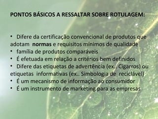 PONTOS BÁSICOS A RESSALTAR SOBRE ROTULAGEM:
• Difere da certificação convencional de produtos que
adotam normas e requisitos mínimos de qualidade
• família de produtos comparáveis
• É efetuada em relação a critérios bem definidos
• Difere das etiquetas de advertência (ex.. Cigarros) ou
etiquetas informativas (ex.. Simbologia de reciclável)
• É um mecanismo de informação ao consumidor
• É um instrumento de marketing para as empresas
 