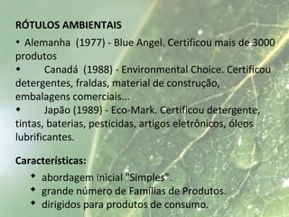 RÓTULOS AMBIENTAIS
• Alemanha (1977) - Blue Angel. Certificou mais de 3000
produtos
• Canadá (1988) - Environmental Choice. Certificou
detergentes, fraldas, material de construção,
embalagens comerciais...
• Japão (1989) - Eco-Mark. Certificou detergente,
tintas, baterias, pesticidas, artigos eletrônicos, óleos
lubrificantes.
Características:
 abordagem inicial "Simples".
 grande número de Famílias de Produtos.
 dirigidos para produtos de consumo.
 
