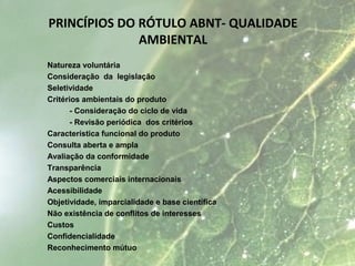 Natureza voluntária
Consideração da legislação
Seletividade
Critérios ambientais do produto
- Consideração do ciclo de vida
- Revisão periódica dos critérios
Característica funcional do produto
Consulta aberta e ampla
Avaliação da conformidade
Transparência
Aspectos comerciais internacionais
Acessibilidade
Objetividade, imparcialidade e base científica
Não existência de conflitos de interesses
Custos
Confidencialidade
Reconhecimento mútuo
PRINCÍPIOS DO RÓTULO ABNT- QUALIDADE
AMBIENTAL
 