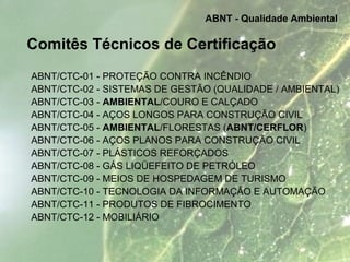 Comitês Técnicos de Certificação
ABNT/CTC-01 - PROTEÇÃO CONTRA INCÊNDIO
ABNT/CTC-02 - SISTEMAS DE GESTÃO (QUALIDADE / AMBIENTAL)
ABNT/CTC-03 - AMBIENTAL/COURO E CALÇADO
ABNT/CTC-04 - AÇOS LONGOS PARA CONSTRUÇÃO CIVIL
ABNT/CTC-05 - AMBIENTAL/FLORESTAS (ABNT/CERFLOR)
ABNT/CTC-06 - AÇOS PLANOS PARA CONSTRUÇÃO CIVIL
ABNT/CTC-07 - PLÁSTICOS REFORÇADOS
ABNT/CTC-08 - GÁS LIQÜEFEITO DE PETRÓLEO
ABNT/CTC-09 - MEIOS DE HOSPEDAGEM DE TURISMO
ABNT/CTC-10 - TECNOLOGIA DA INFORMAÇÃO E AUTOMAÇÃO
ABNT/CTC-11 - PRODUTOS DE FIBROCIMENTO
ABNT/CTC-12 - MOBILIÁRIO
ABNT - Qualidade Ambiental
 