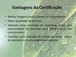 Vantagens da Certificação
• Melhor imagem junto a clientes e consumidores;
• Maior qualidade do produto;
• Adotada como estratégia de marketing, como uma
oportunidade de mercado para diferenciar-se dos
concorrentes;
• Contribui para inserção da marca em novos nichos
de mercado com alta exigência ambiental;
 