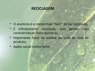 RECICLAGEM
• O aluminio é o metal mais “facil” de ser reciclado,
• É infinitamente reciclado, sem perder suas
caracteristicas fisico-quimicas,
• Importante fator na análise do ciclo de vida de
produto,
• Apêlo social muito forte
 
