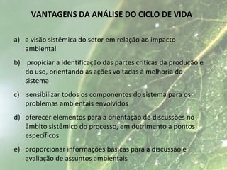 VANTAGENS DA ANÁLISE DO CICLO DE VIDA
a) a visão sistêmica do setor em relação ao impacto
ambiental
b) propiciar a identificação das partes críticas da produção e
do uso, orientando as ações voltadas à melhoria do
sistema
c) sensibilizar todos os componentes do sistema para os
problemas ambientais envolvidos
d) oferecer elementos para a orientação de discussões no
âmbito sistêmico do processo, em detrimento a pontos
específicos
e) proporcionar informações básicas para a discussão e
avaliação de assuntos ambientais
 