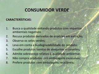 CONSUMIDOR VERDE
CARACTERÍSTICAS:
1. Busca a qualidade evitando produtos com impactos
ambientais negativos
2. Recusa produtos derivados de espécies em extinção;
3. Observa os selos verdes;
4. Leva em conta a biodegradabilidade do produto;
5. Escolhe produtos isentos de alvejantes e corantes;
6. Admite sobrepreço relativo à qualidade ambiental;
7. Não compra produtos com embalagens excessivas;
8. Prefere produtos com embalagens recicláveis;
 