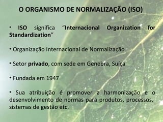 O ORGANISMO DE NORMALIZAÇÃO (ISO)
• ISO significa ““Internacional Organization for
Standardization””
• Organização Internacional de Normalização
• Setor privado, com sede em Genebra, Suíça
• Fundada em 1947
• Sua atribuição é promover a harmonização e o
desenvolvimento de normas para produtos, processos,
sistemas de gestão etc.
 