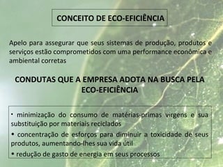 CONCEITO DE ECO-EFICIÊNCIA
Apelo para assegurar que seus sistemas de produção, produtos e
serviços estão comprometidos com uma performance econômica e
ambiental corretas
CONDUTAS QUE A EMPRESA ADOTA NA BUSCA PELA
ECO-EFICIÊNCIA
• minimização do consumo de matérias-primas virgens e sua
substituição por materiais reciclados
• concentração de esforços para diminuir a toxicidade de seus
produtos, aumentando-lhes sua vida útil
• redução de gasto de energia em seus processos
 