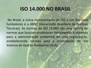 ISO 14.000 NO BRASIL
No Brasil, a única representante da ISO e um dos seus
fundadores é a ABNT (Associação Brasileira de Normas
Técnicas). As normas da ISO 14.000 são uma família de
normas que buscam estabelecer ferramentas e sistemas
para a administração ambiental de uma organização,
estabelecendo normas para a implantação de um
Sistema de Gestão Ambiental (SGA).
 