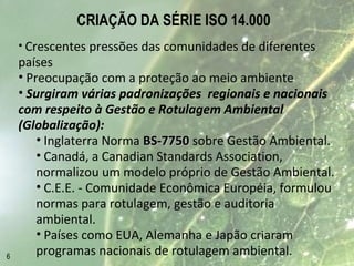 CRIAÇÃO DA SÉRIE ISO 14.000
• Crescentes pressões das comunidades de diferentes
países
• Preocupação com a proteção ao meio ambiente
• Surgiram várias padronizações regionais e nacionais
com respeito à Gestão e Rotulagem Ambiental
(Globalização):
• Inglaterra Norma BS-7750BS-7750 sobre Gestão Ambiental.
• Canadá, a Canadian Standards Association,
normalizou um modelo próprio de Gestão Ambiental.
• C.E.E. - Comunidade Econômica Européia, formulou
normas para rotulagem, gestão e auditoria
ambiental.
• Países como EUA, Alemanha e Japão criaram
programas nacionais de rotulagem ambiental.6
 