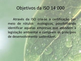 Objetivos da ISO 14.000
Através da ISO cria-se a certificação por
meio de rótulos ecológicos, possibilitando
identificar aquelas empresas que atendem à
legislação ambiental e cumprem os princípios
de desenvolvimento sustentável.
 