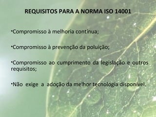 REQUISITOS PARA A NORMA ISO 14001
•Compromisso à melhoria contínua;
•Compromisso à prevenção da poluição;
•Compromisso ao cumprimento da legislação e outros
requisitos;
•Não exige a adoção da melhor tecnologia disponível.
 